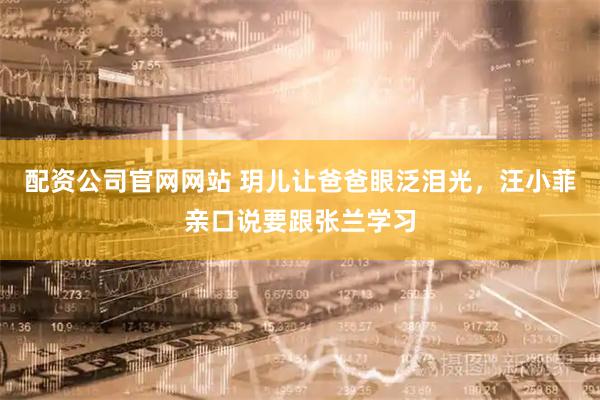 配资公司官网网站 玥儿让爸爸眼泛泪光，汪小菲亲口说要跟张兰学习