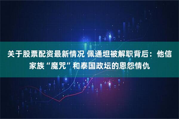 关于股票配资最新情况 佩通坦被解职背后：他信家族“魔咒”和泰国政坛的恩怨情仇