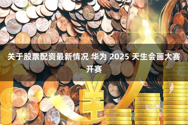 关于股票配资最新情况 华为 2025 天生会画大赛开赛