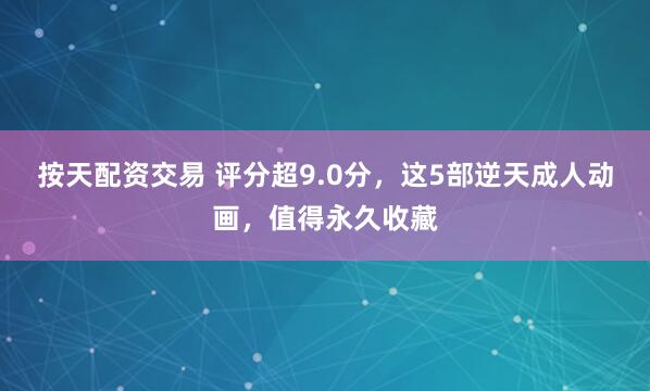 按天配资交易 评分超9.0分，这5部逆天成人动画，值得永久收藏