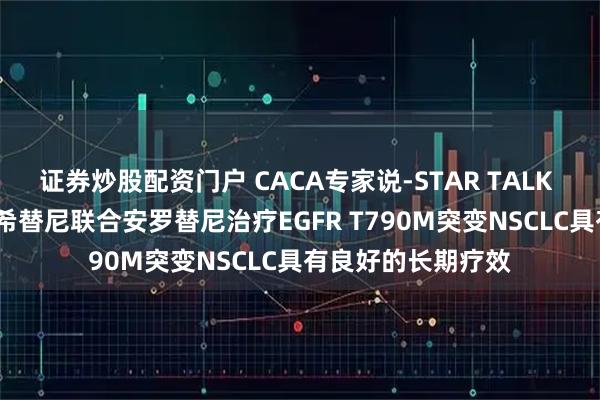 证券炒股配资门户 CACA专家说-STAR TALK | 蒋日成教授：奥希替尼联合安罗替尼治疗EGFR T790M突变NSCLC具有良好的长期疗效