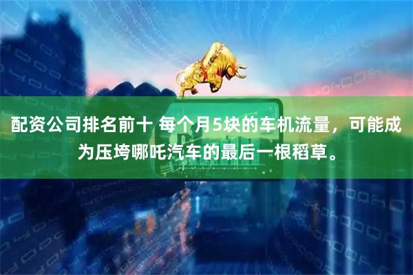 配资公司排名前十 每个月5块的车机流量，可能成为压垮哪吒汽车的最后一根稻草。