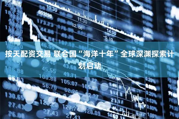 按天配资交易 联合国“海洋十年”全球深渊探索计划启动