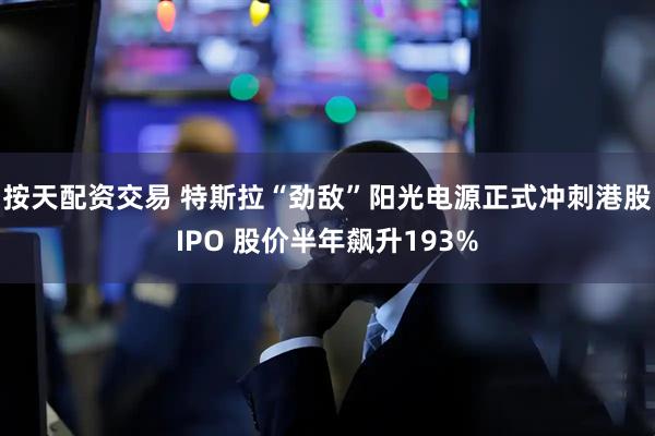 按天配资交易 特斯拉“劲敌”阳光电源正式冲刺港股IPO 股价半年飙升193%