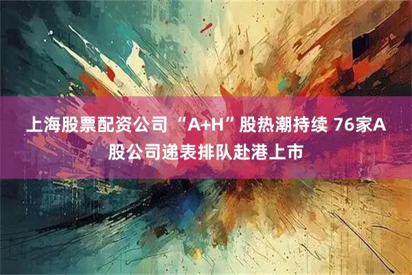 上海股票配资公司 “A+H”股热潮持续 76家A股公司递表排队赴港上市