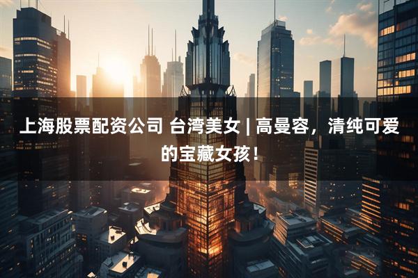 上海股票配资公司 台湾美女 | 高曼容，清纯可爱的宝藏女孩！
