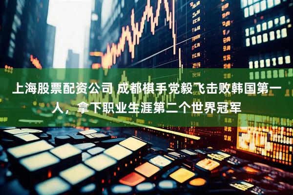 上海股票配资公司 成都棋手党毅飞击败韩国第一人，拿下职业生涯第二个世界冠军