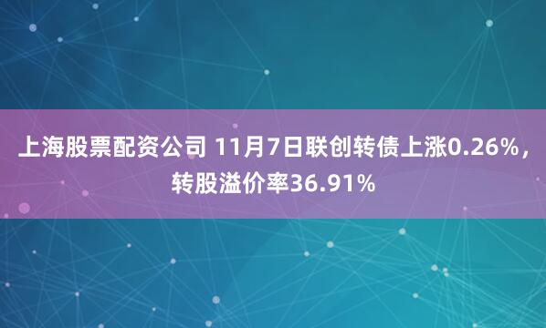 上海股票配资公司 11月7日联创转债上涨0.26%，转股溢价率36.91%