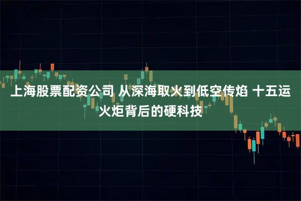 上海股票配资公司 从深海取火到低空传焰 十五运火炬背后的硬科技
