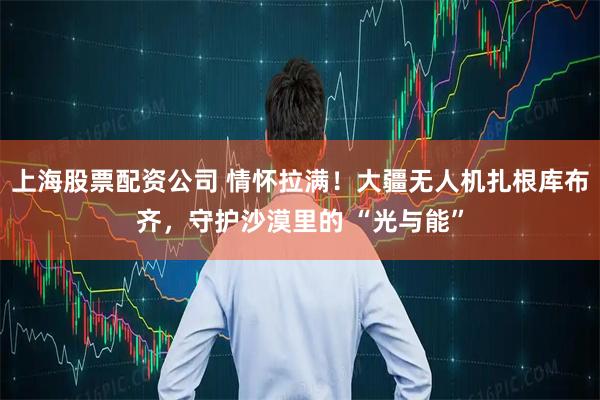 上海股票配资公司 情怀拉满！大疆无人机扎根库布齐，守护沙漠里的 “光与能”