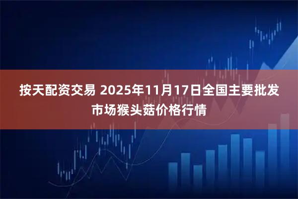 按天配资交易 2025年11月17日全国主要批发市场猴头菇价格行情