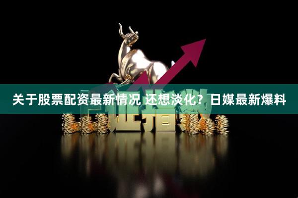 关于股票配资最新情况 还想淡化？日媒最新爆料