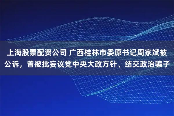 上海股票配资公司 广西桂林市委原书记周家斌被公诉，曾被批妄议党中央大政方针、结交政治骗子
