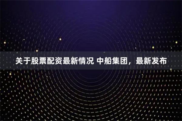 关于股票配资最新情况 中船集团，最新发布