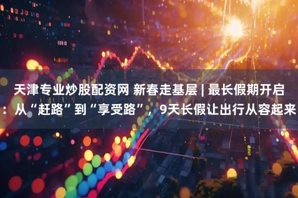 天津专业炒股配资网 新春走基层 | 最长假期开启：从“赶路”到“享受路”，9天长假让出行从容起来